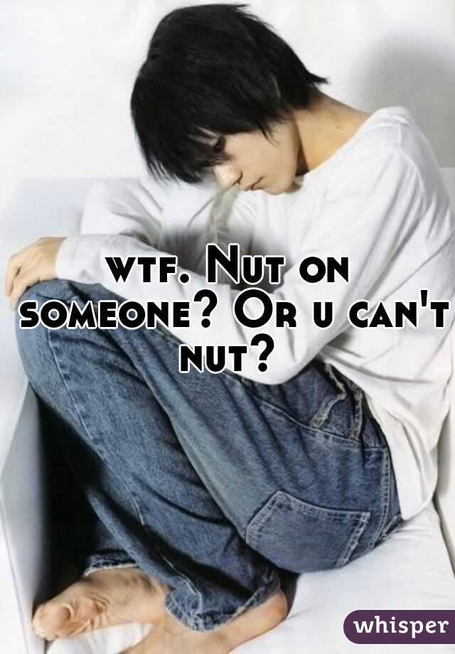 wtf. Nut on someone? Or u can't nut? 