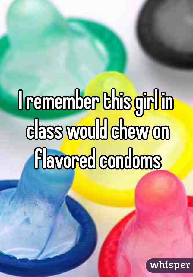 I remember this girl in class would chew on flavored condoms