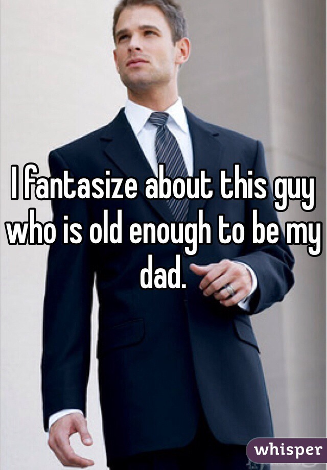 I fantasize about this guy who is old enough to be my dad.