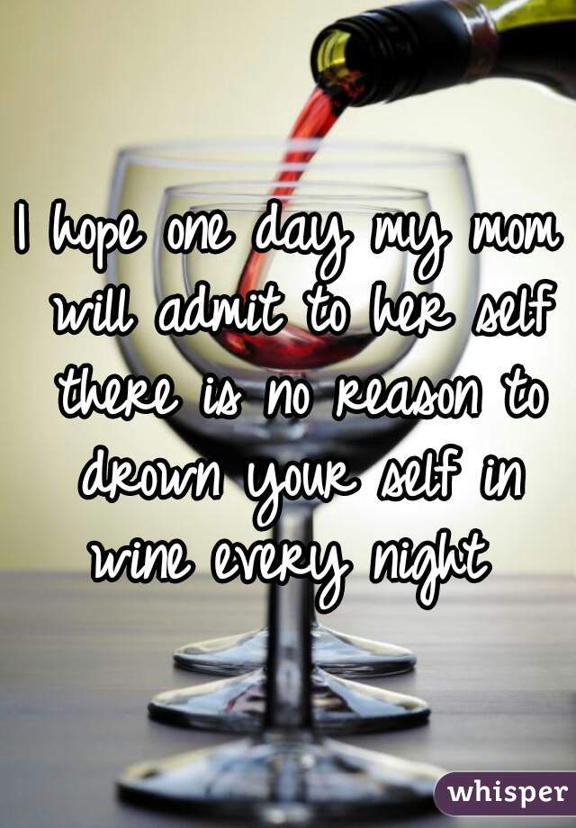 I hope one day my mom will admit to her self there is no reason to drown your self in wine every night 