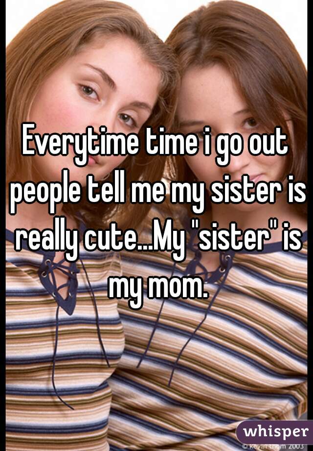 Everytime time i go out people tell me my sister is really cute...My "sister" is my mom.