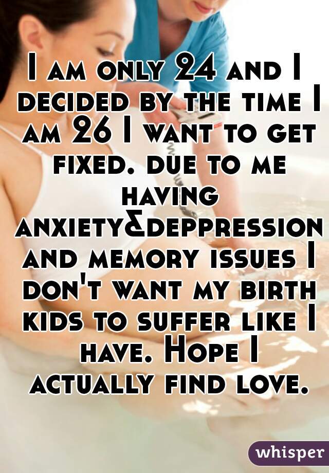 I am only 24 and I decided by the time I am 26 I want to get fixed. due to me having anxiety&deppression and memory issues I don't want my birth kids to suffer like I have. Hope I actually find love..