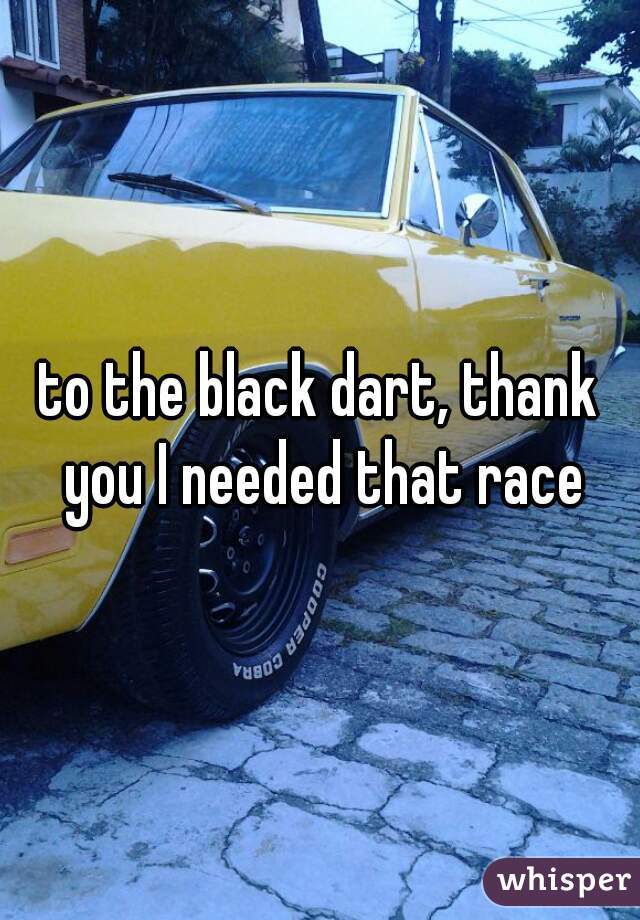 to the black dart, thank you I needed that race