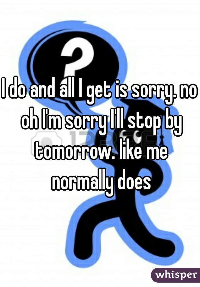 I do and all I get is sorry. no oh I'm sorry I'll stop by tomorrow. like me normally does