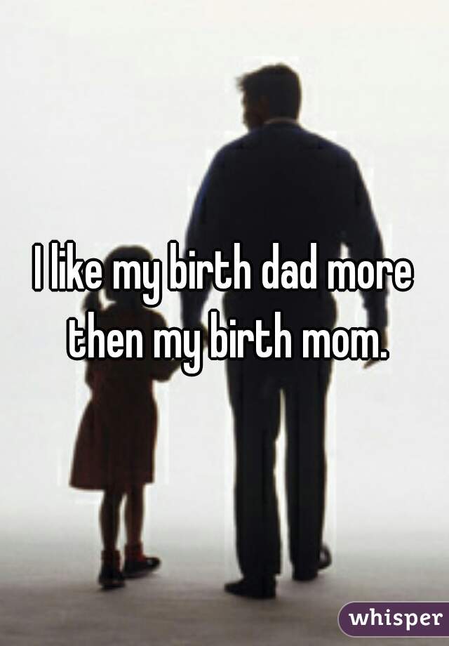 I like my birth dad more then my birth mom.