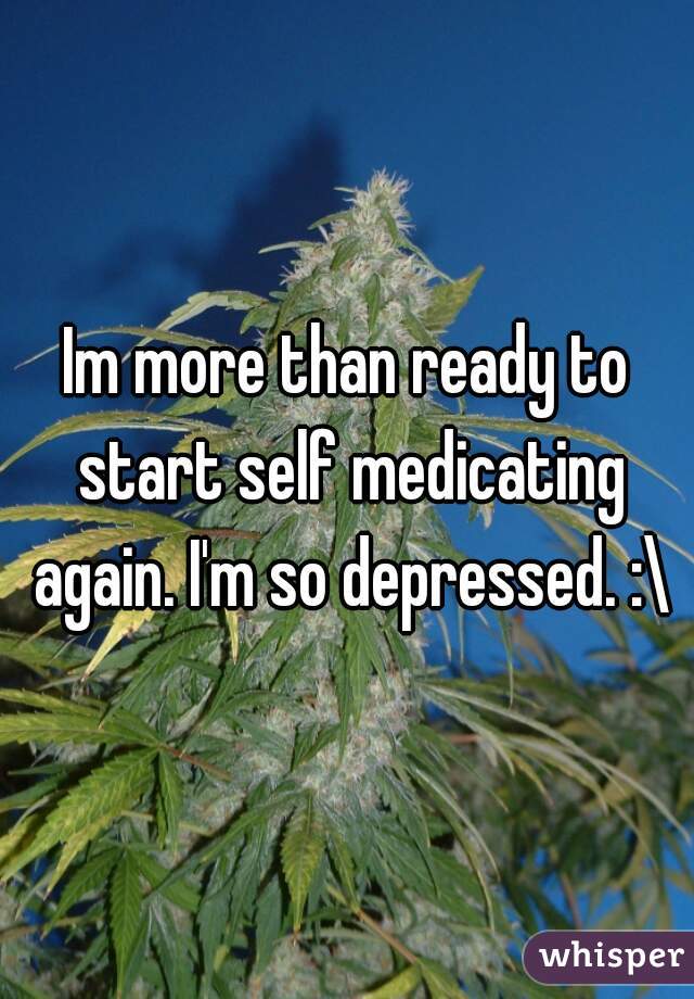 Im more than ready to start self medicating again. I'm so depressed. :\