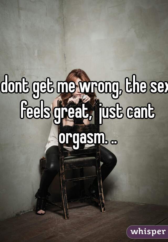dont get me wrong, the sex feels great,  just cant orgasm. ..