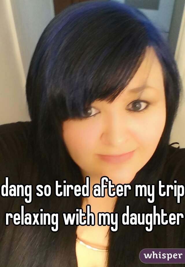 dang so tired after my trip relaxing with my daughter