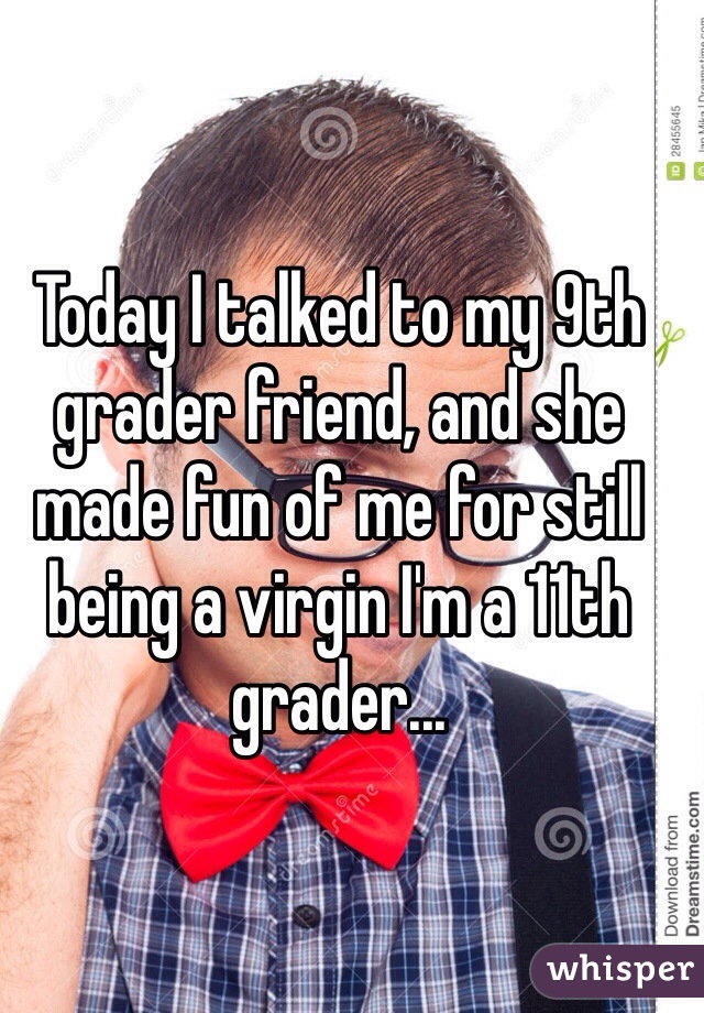 Today I talked to my 9th grader friend, and she made fun of me for still being a virgin I'm a 11th grader... 