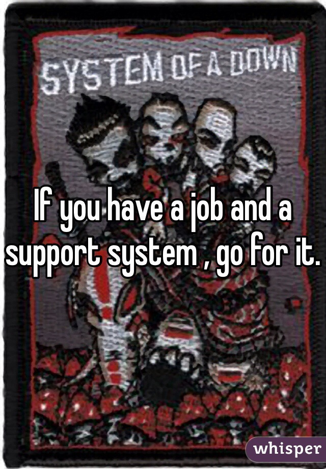 If you have a job and a support system , go for it. 