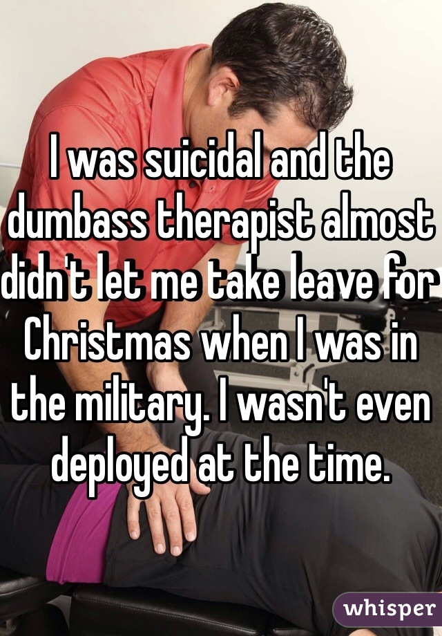 I was suicidal and the dumbass therapist almost didn't let me take leave for Christmas when I was in the military. I wasn't even deployed at the time.