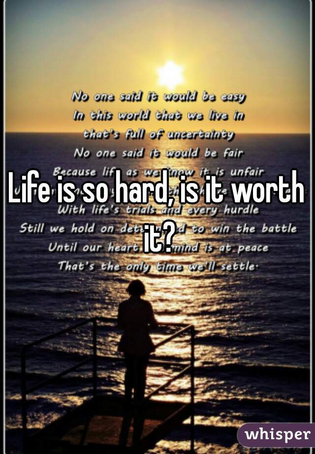 Life is so hard, is it worth it?