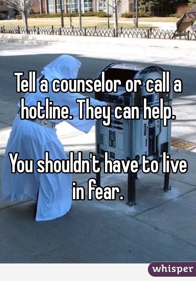 Tell a counselor or call a hotline. They can help. 

You shouldn't have to live in fear.