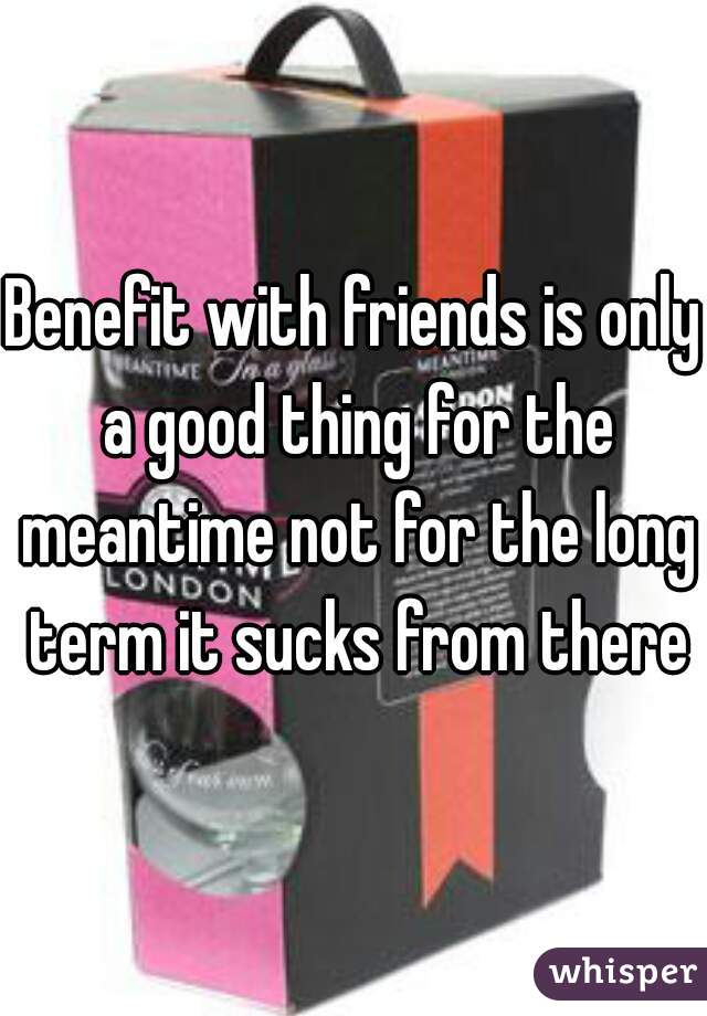 Benefit with friends is only a good thing for the meantime not for the long term it sucks from there
