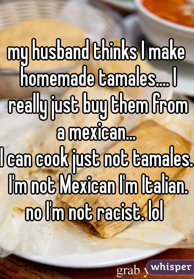 my husband thinks I make homemade tamales.... I really just buy them from a mexican... 
I can cook just not tamales. I'm not Mexican I'm Italian. no I'm not racist. lol  