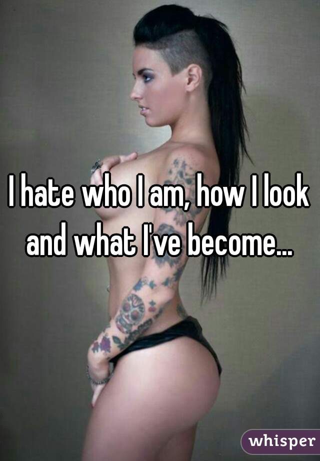 I hate who I am, how I look and what I've become... 