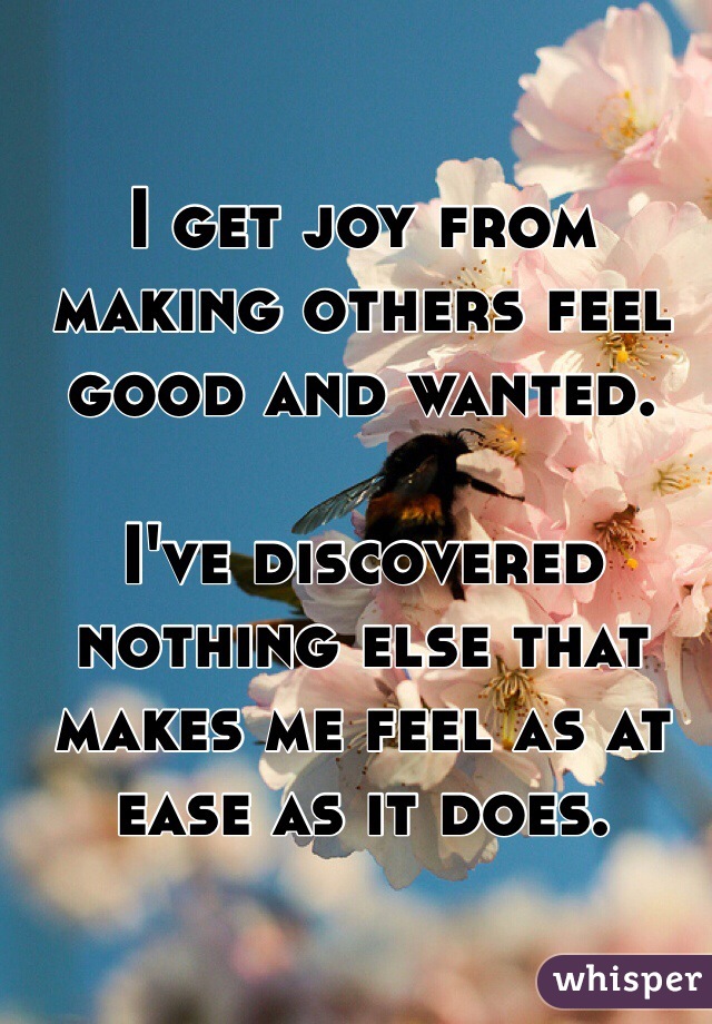 I get joy from making others feel good and wanted. 

I've discovered nothing else that makes me feel as at ease as it does.