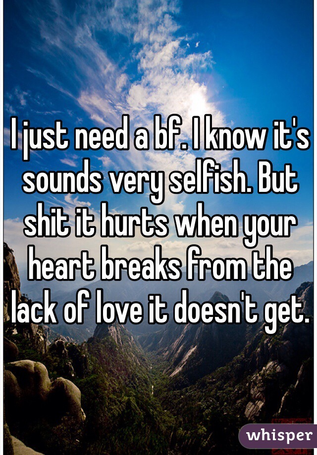 I just need a bf. I know it's sounds very selfish. But shit it hurts when your heart breaks from the lack of love it doesn't get. 
