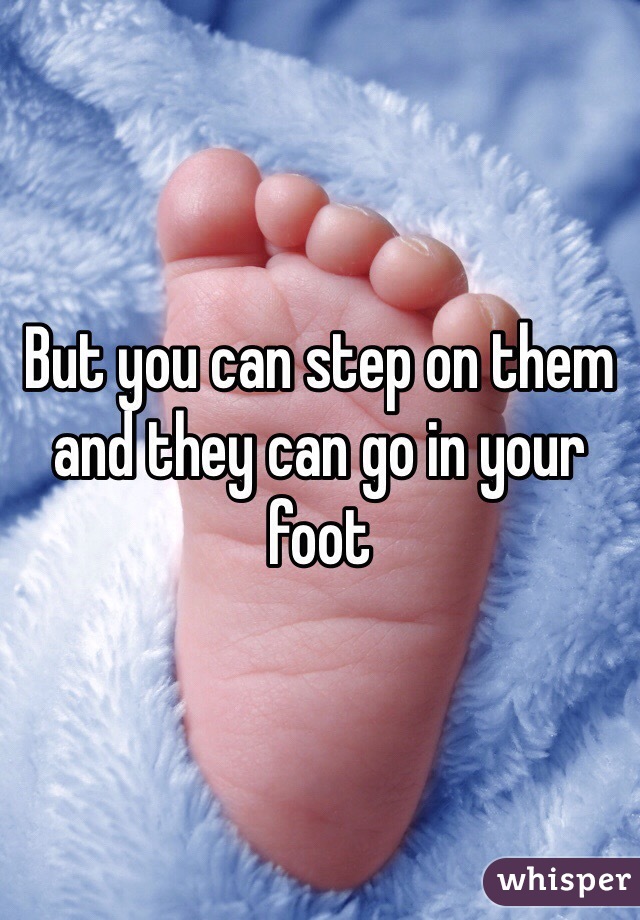 But you can step on them and they can go in your foot 