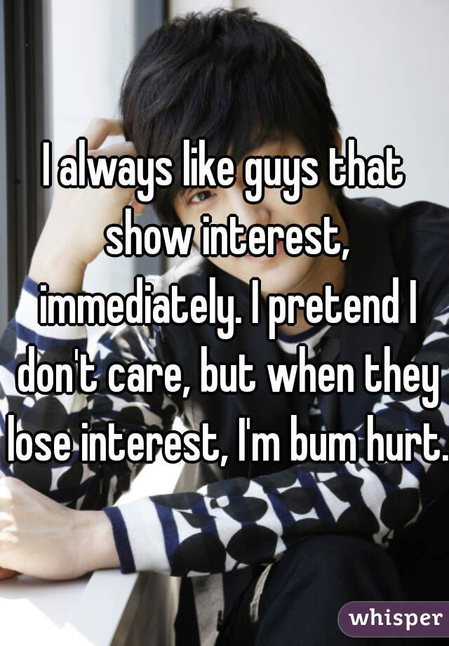 I always like guys that show interest, immediately. I pretend I don't care, but when they lose interest, I'm bum hurt.