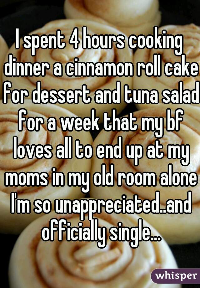 I spent 4 hours cooking dinner a cinnamon roll cake for dessert and tuna salad for a week that my bf loves all to end up at my moms in my old room alone I'm so unappreciated..and officially single...
