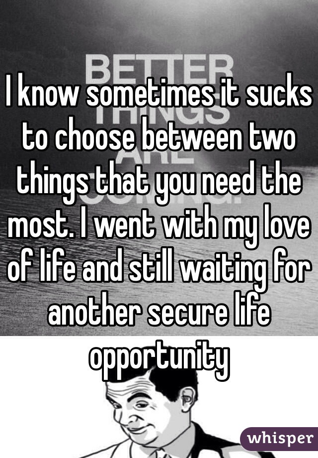 I know sometimes it sucks to choose between two things that you need the most. I went with my love of life and still waiting for another secure life opportunity 