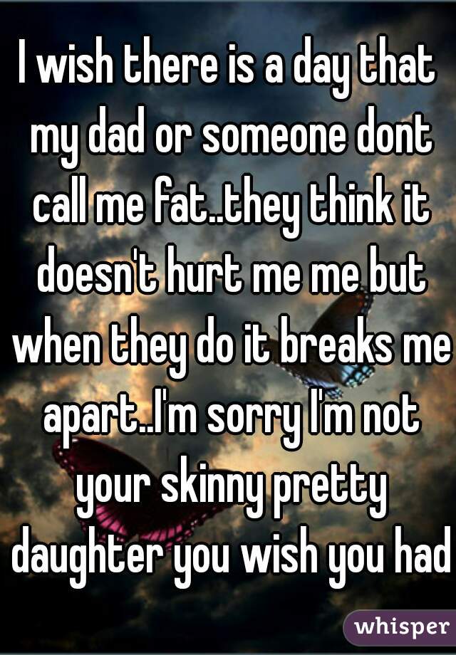 I wish there is a day that my dad or someone dont call me fat..they think it doesn't hurt me me but when they do it breaks me apart..I'm sorry I'm not your skinny pretty daughter you wish you had