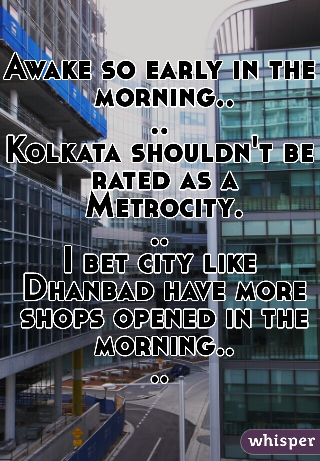 Awake so early in the morning....

Kolkata shouldn't be rated as a Metrocity...

I bet city like Dhanbad have more shops opened in the morning....