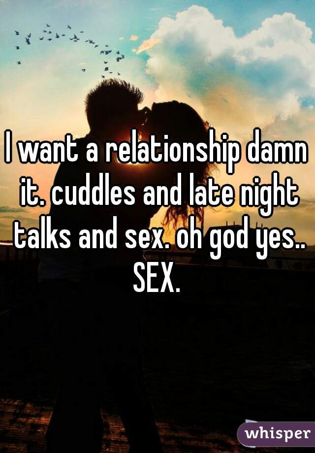 I want a relationship damn it. cuddles and late night talks and sex. oh god yes.. SEX. 
