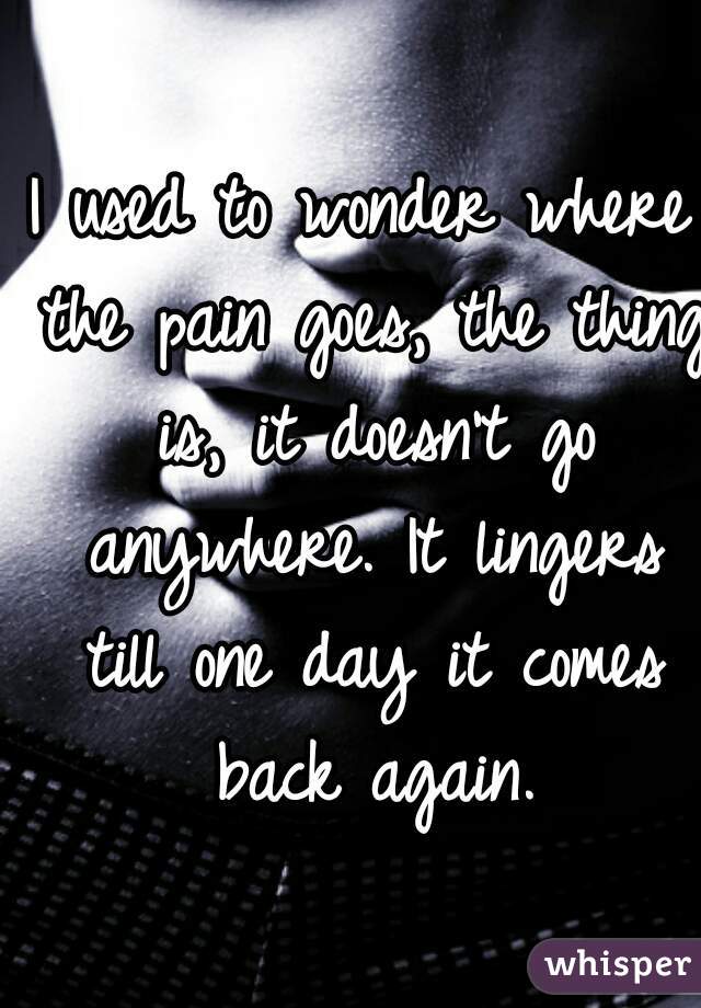 I used to wonder where the pain goes, the thing is, it doesn't go anywhere. It lingers till one day it comes back again.