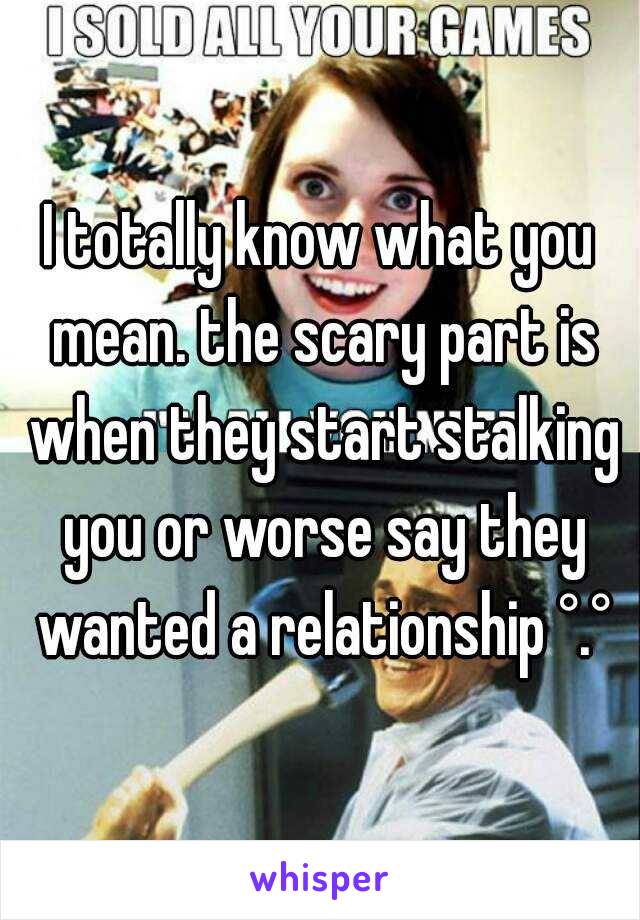 I totally know what you mean. the scary part is when they start stalking you or worse say they wanted a relationship °.°