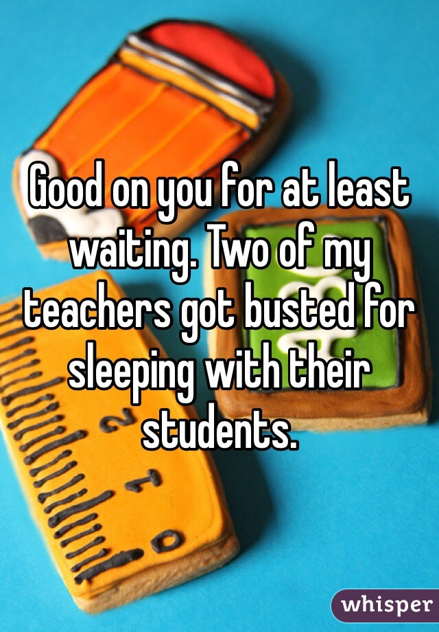 Good on you for at least waiting. Two of my teachers got busted for sleeping with their students.