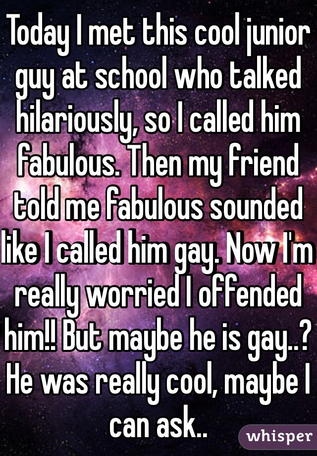 Today I met this cool junior guy at school who talked hilariously, so I called him fabulous. Then my friend told me fabulous sounded like I called him gay. Now I'm really worried I offended him!! But maybe he is gay..? He was really cool, maybe I can ask..