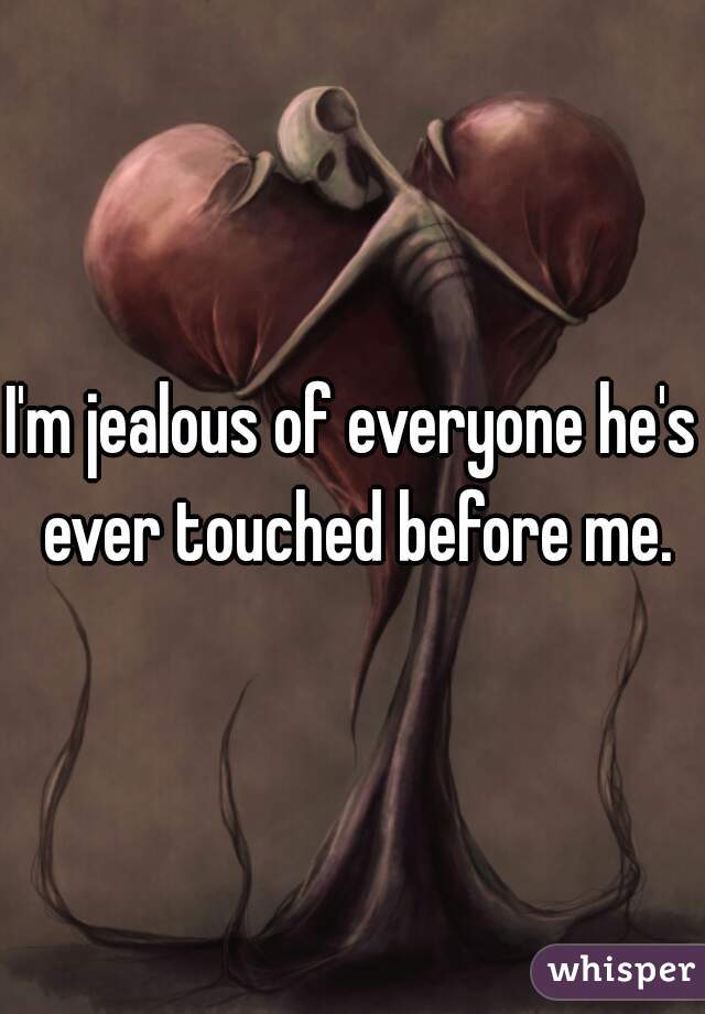 I'm jealous of everyone he's ever touched before me.