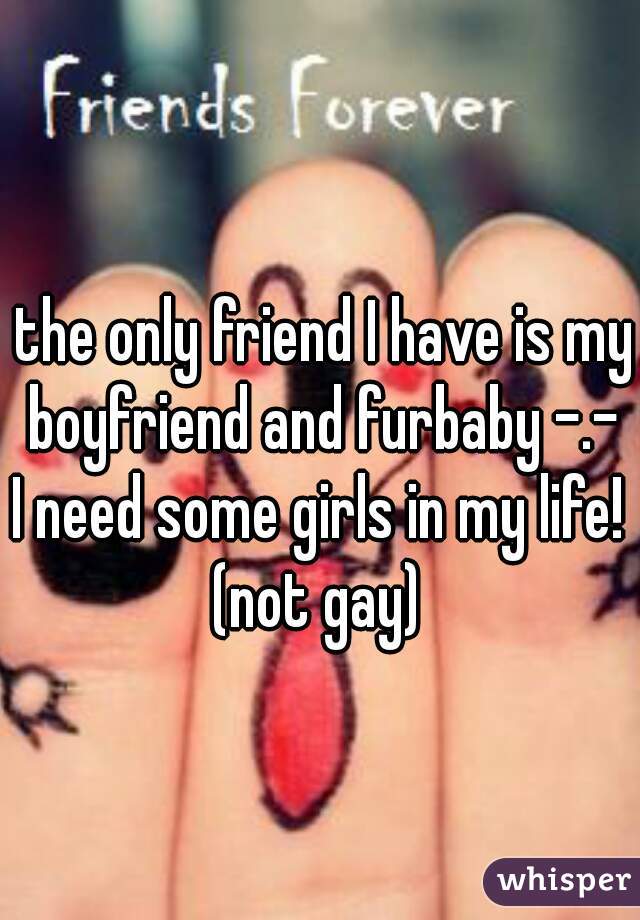 the only friend I have is my boyfriend and furbaby -.- 
I need some girls in my life! 
(not gay) 