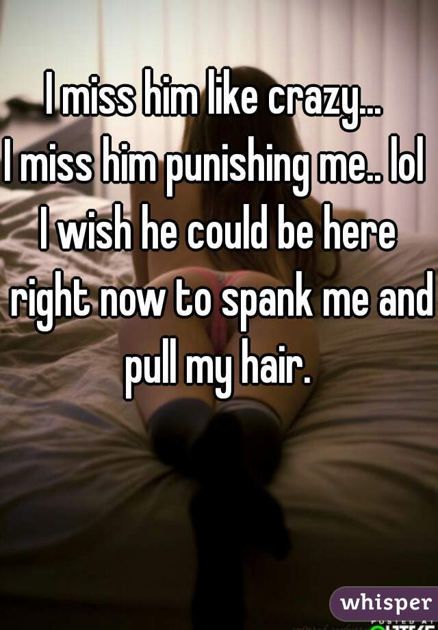I miss him like crazy... 
I miss him punishing me.. lol 
I wish he could be here right now to spank me and pull my hair. 