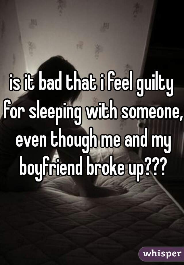 is it bad that i feel guilty for sleeping with someone, even though me and my boyfriend broke up???