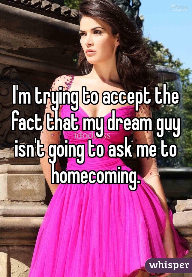 I'm trying to accept the fact that my dream guy isn't going to ask me to homecoming. 