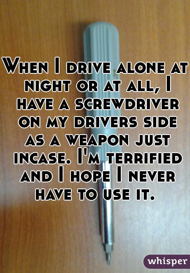 When I drive alone at night or at all, I have a screwdriver on my drivers side as a weapon just incase. I'm terrified and I hope I never have to use it. 