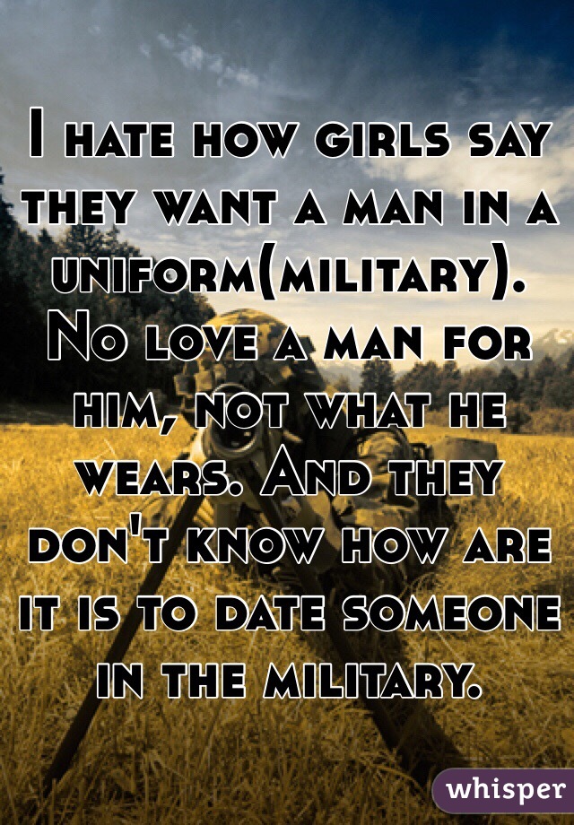 I hate how girls say they want a man in a uniform(military). No love a man for him, not what he wears. And they don't know how are it is to date someone in the military. 