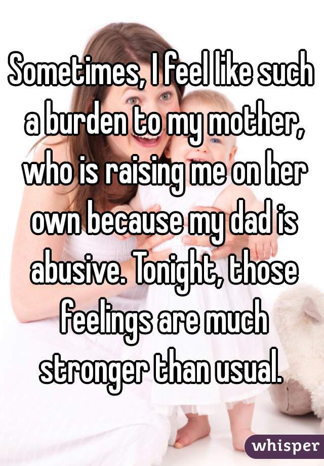 Sometimes, I feel like such a burden to my mother, who is raising me on her own because my dad is abusive. Tonight, those feelings are much stronger than usual. 