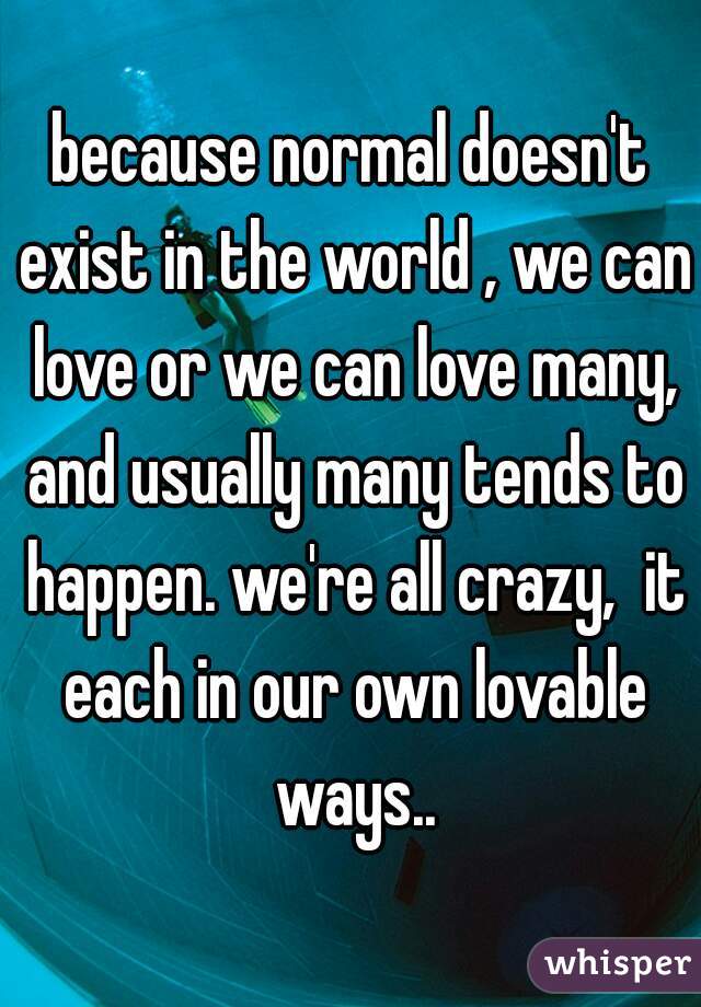 because normal doesn't exist in the world , we can love or we can love many, and usually many tends to happen. we're all crazy,  it each in our own lovable ways..