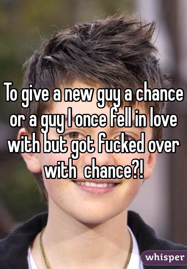 To give a new guy a chance or a guy I once fell in love with but got fucked over with  chance?! 