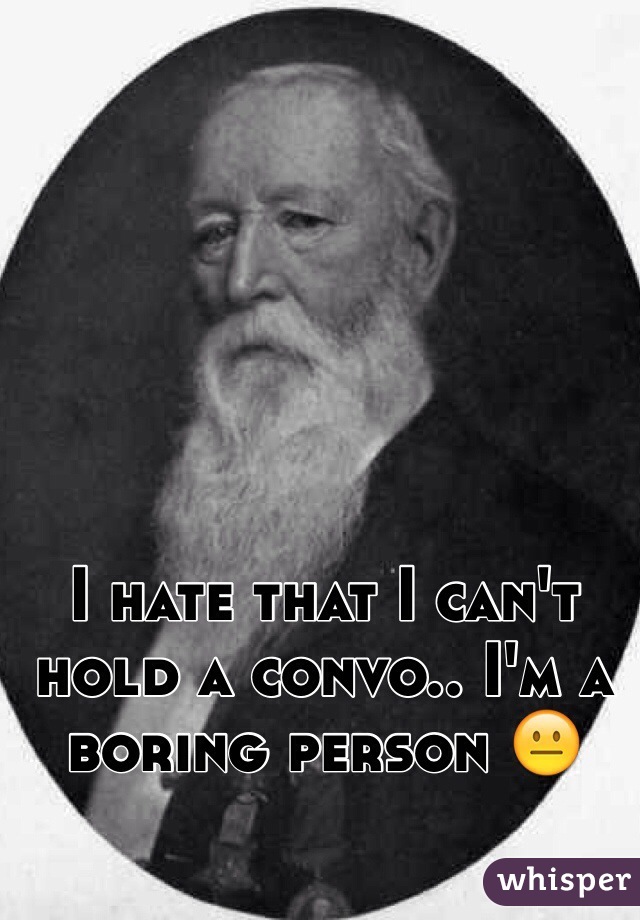 I hate that I can't hold a convo.. I'm a boring person 😐