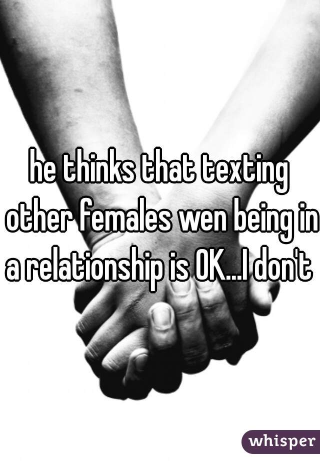 he thinks that texting other females wen being in a relationship is OK...I don't  