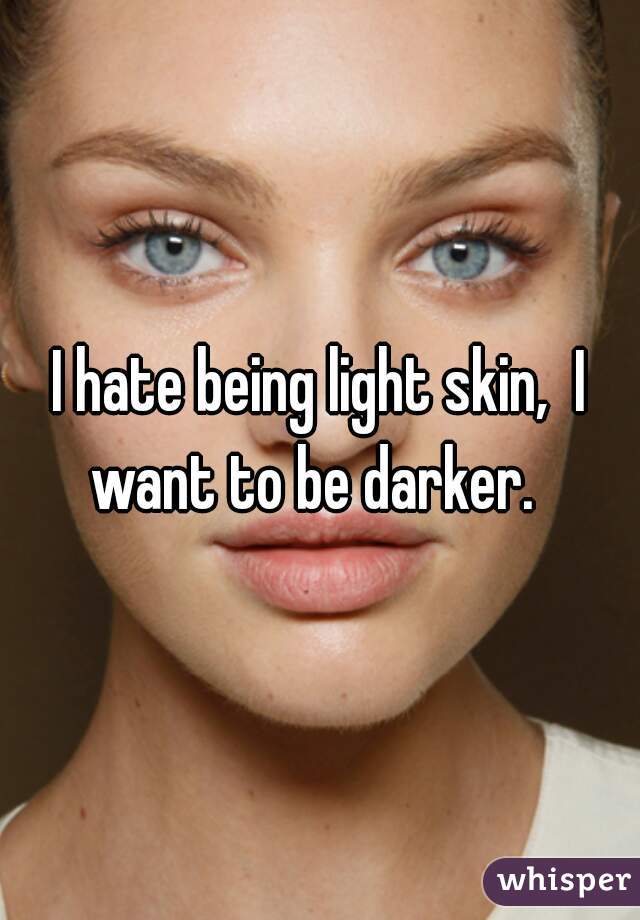 I hate being light skin,  I want to be darker.  