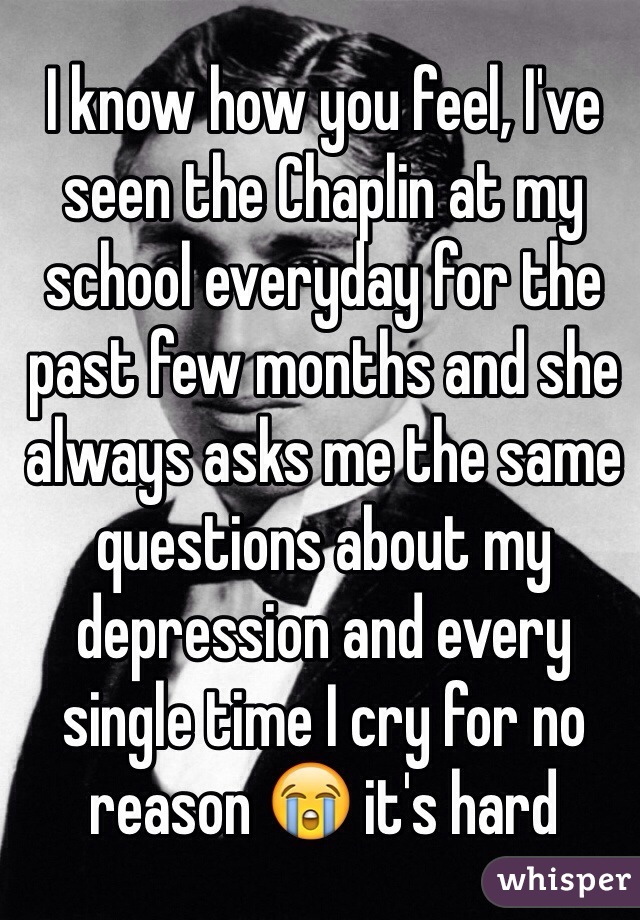 I know how you feel, I've seen the Chaplin at my school everyday for the past few months and she always asks me the same questions about my depression and every single time I cry for no reason 😭 it's hard 