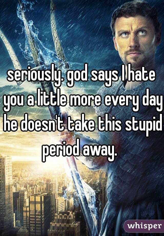 seriously. god says I hate you a little more every day he doesn't take this stupid period away.  