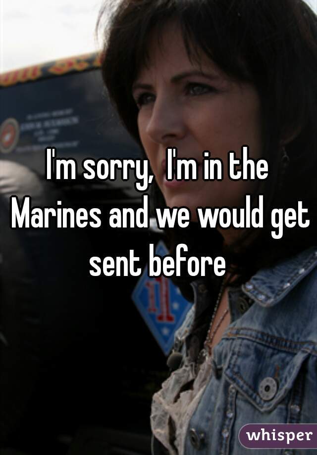 I'm sorry,  I'm in the Marines and we would get sent before 