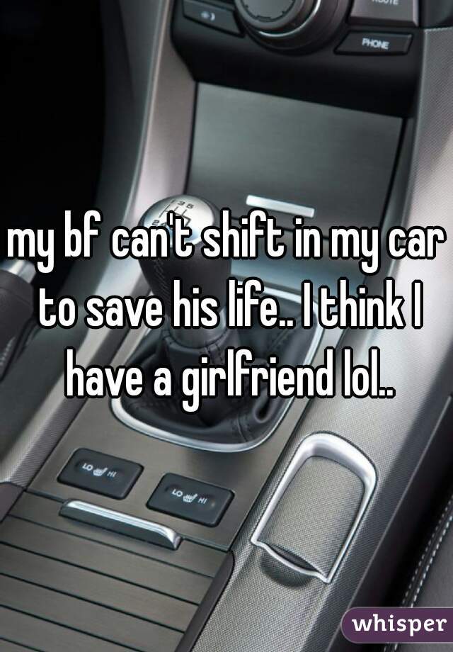 my bf can't shift in my car to save his life.. I think I have a girlfriend lol..